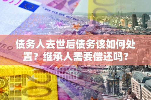 武汉债务人去世后债务该如何处置？继承人需要偿还吗？