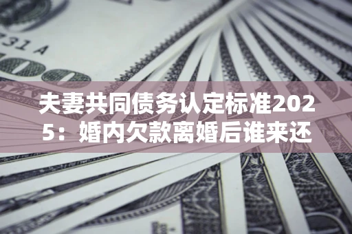 武汉夫妻共同债务认定标准2025:婚内欠款离婚后谁来还? 武汉夫妻共同债务认定标准2025:婚内欠款离婚后谁来还?